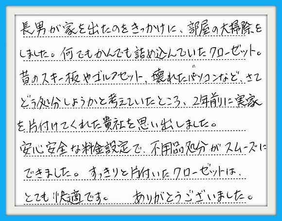 長男が家をでたのをきかっけに、 部屋の大掃除をしました。何でも かんでも詰め込んでいたクローゼット。 昔のスキー板やゴルフセット、壊れた パソコンなど、さてどう処分しようかと 考えていたところ、2年前に実家を 片付けてくれた貴社を思い出しました。 安心安全な料金設定で、不用品処分 がスムーズにできました。すっきりと 片付いたクローゼットは、 とても快適です。 ありがとうございました。